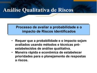 Análise Qualitativa de Riscos

     Processo de avaliar a probabilidade e o
        impacto de Riscos identificados

   • Requer que a probabilidade e o impacto sejam
     avaliados usando métodos e técnicas pré-
     estabelecidos de análise qualitativa.
   • Maneira rápida e econômica de estabelecer
     prioridades para o planejamento de respostas
     a riscos.
 