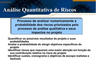 Análise Quantitativa de Riscos
        Processo de analisar numericamente a
       probabilidade dos riscos priorizados pelo
         processo de análise qualitativa e seus
                  impactos no projeto
  Quantificar os possíveis resultados do projeto e suas
    probabilidades
  Avaliar a probabilidade de atingir objetivos específicos do
    projeto
  Identificar riscos que requerem uma maior atenção em função da
    sua contribuição relativa no risco do projeto
  Identificar custos, cronograma e objetivos de escopo realistas e
    factíveis
 