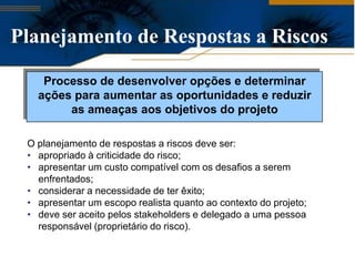 Planejamento de Respostas a Riscos

    Processo de desenvolver opções e determinar
   ações para aumentar as oportunidades e reduzir
        as ameaças aos objetivos do projeto

 O planejamento de respostas a riscos deve ser:
 • apropriado à criticidade do risco;
 • apresentar um custo compatível com os desafios a serem
   enfrentados;
 • considerar a necessidade de ter êxito;
 • apresentar um escopo realista quanto ao contexto do projeto;
 • deve ser aceito pelos stakeholders e delegado a uma pessoa
   responsável (proprietário do risco).
 
