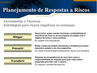 Planejamento de Respostas a Riscos
Ferramentas e Técnicas
Estratégias para riscos negativos ou ameaças

                   Desenvolver ações visando minimizar a probabilidade da
                   ocorrência do risco ou de seu impacto no projeto com o
     Mitigar       objetivo de tornar o risco aceitável.
                   Ex: projetar uma redundância

                   Mudar o plano do projeto eliminando a condição que estava
     Prevenir      expondo o projeto a um risco específico.
                   Ex: adotar uma abordagem tradicional em vez de uma inovadora,


                   Repassar as conseqüências do risco bem como a
                   responsabilidade de resposta para quem está melhor
    Transferir     preparado para lidar com o mesmo.
                   Ex: seguros; contratos de preço fixo
 