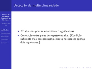 Detecção da multicolinearidade

 Análise de
 Regressão:
Relaxando as
  hipóteses


 Rodrigo de
     Sá



Multicolin.


Heterocedast.
                    R 2 alto mas poucas estatísticas t signicativas.
Autocorrel.
                    Correlação entre pares de regressores alta. (Condição

Dummies             suciente mas não necessária, exceto no caso de apenas
Exercício           dois regressores.)
 