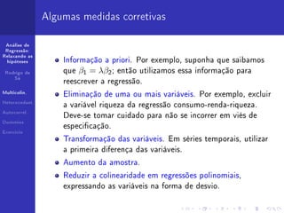Algumas medidas corretivas

 Análise de
 Regressão:
Relaxando as
  hipóteses         Informação a priori. Por exemplo, suponha que saibamos

 Rodrigo de         que   β1 = λβ2 ;   então utilizamos essa informação para
     Sá
                    reescrever a regressão.
Multicolin.
                    Eliminação de uma ou mais variáveis. Por exemplo, excluir
Heterocedast.
                    a variável riqueza da regressão consumo-renda-riqueza.
Autocorrel.
                    Deve-se tomar cuidado para não se incorrer em viés de
Dummies
                    especicação.
Exercício

                    Transformação das variáveis. Em séries temporais, utilizar
                    a primeira diferença das variáveis.

                    Aumento da amostra.

                    Reduzir a colinearidade em regressões polinomiais,
                    expressando as variáveis na forma de desvio.
 