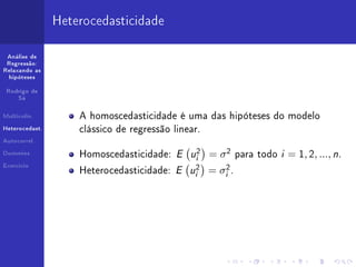 Heterocedasticidade

 Análise de
 Regressão:
Relaxando as
  hipóteses


 Rodrigo de
     Sá



Multicolin.         A homoscedasticidade é uma das hipóteses do modelo
Heterocedast.
                    clássico de regressão linear.
Autocorrel.


Dummies
                    Homoscedasticidade:    E ui2    = σ2        para todo   i = 1, 2, ..., n.
Exercício
                    Heterocedasticidade:   E ui2    =   σi2 .
 
