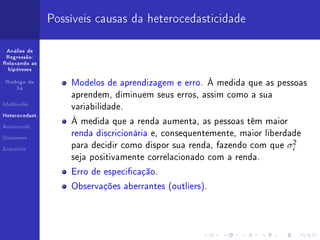 Possíveis causas da heterocedasticidade

 Análise de
 Regressão:
Relaxando as
  hipóteses


 Rodrigo de
                    Modelos de aprendizagem e erro. À medida que as pessoas
     Sá

                    aprendem, diminuem seus erros, assim como a sua
Multicolin.
                    variabilidade.
Heterocedast.

                    À medida que a renda aumenta, as pessoas têm maior
Autocorrel.

                    renda discricionária e, consequentemente, maior liberdade
Dummies


Exercício
                    para decidir como dispor sua renda, fazendo com que   σi2
                    seja positivamente correlacionado com a renda.

                    Erro de especicação.

                    Observações aberrantes (outliers).
 