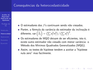 Consequências da heterocedasticidade

 Análise de
 Regressão:
Relaxando as
  hipóteses


 Rodrigo de
     Sá             O estimadores dos   β 's   continuam sendo não viesados.

Multicolin.         Porém, a fórmula da variância do estimador da inclinação é

Heterocedast.       diferente, var   ˆ
                                     β1 =        xi2 σi2   /   xi2   2
                                                                         .
Autocorrel.
                    Os estimadores de MQO deixam de ser ecientes, isto é,
Dummies

                    existe outro estimador não viesado com menor variância: o
Exercício

                    Método dos Mínimos Quadrados Generalizados (MQG).

                    Assim, os testes de hipótese tendem a aceitar a hipótese
                    nula zero mas facilmente.
 