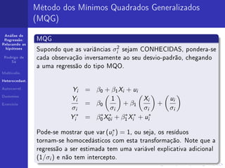 Método dos Mínimos Quadrados Generalizados
                (MQG)
 Análise de
 Regressão:     MQG
Relaxando as
  hipóteses
                Supondo que as variâncias        σi2   sejam CONHECIDAS, pondera-se
 Rodrigo de     cada observação inversamente ao seu desvio-padrão, chegando
     Sá

                a uma regressão do tipo MQO.
Multicolin.


Heterocedast.


Autocorrel.
                               Yi   = β0 + β1 Xi + ui
Dummies
                               Yi   = β0
                                             1
                                                       + β1
                                                              Xi   +
                                                                       ui
Exercício
                               σi          σi         σi               σi
                              Yi∗
                                    = β0 X0i + β1 Xi + ui∗
                                         ∗   ∗  ∗ ∗


                                             u∗
                Pode-se mostrar que var ( i ) = 1, ou seja, os resíduos
                tornam-se homocedásticos com esta transformação. Note que a
                regressão a ser estimada tem uma variável explicativa adicional
                (1/σi )   e não tem intercepto.
 