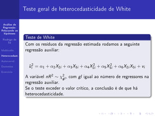 Teste geral de heterocedasticidade de White

 Análise de
 Regressão:
Relaxando as
  hipóteses

                Teste de White
 Rodrigo de
     Sá
                Com os resíduos da regressão estimada rodamos a seguinte
Multicolin.     regressão auxiliar:
Heterocedast.


Autocorrel.


Dummies           ui2 = α1 + α2 X2i + α3 X3i + α4 X2i + α5 X3i + α6 X2i X3i + vi
                  ˆ                                2        2
Exercício


                A variável   nR 2 ∼ χ2 , com gl
                                     gl           igual ao número de regressores na
                regressão auxiliar.
                Se o teste exceder o valor crítico, a conclusão é de que há
                heterocedasticidade.
 