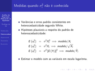 Medidas quando σi2 não é conhecida

 Análise de
 Regressão:
Relaxando as
  hipóteses
                    Variâncias e erros padrão consistentes em
 Rodrigo de
     Sá             heterocedasticidade segundo White.

Multicolin.
                    Hipóteses plausíveis a respeito do padrão de

Heterocedast.       heteroscedasticidade:
Autocorrel.


Dummies
                          E ui2    = σ 2 Xi2 =⇒      modelo /Xi
                          E ui2        σ 2 Xi =⇒ modelo / Xi
Exercício

                                   =
                          E ui2    =   σ 2 [E (Yi )]2 =⇒ modelo /Yi
                                                                 ˆ


                    Estimar o modelo com as variáveis em escala logaritma.
 