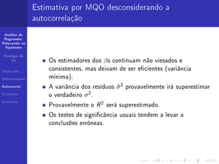 Estimativa por MQO desconsiderando a
                autocorrelação
 Análise de
 Regressão:
Relaxando as
  hipóteses


 Rodrigo de
     Sá             Os estimadores dos   βs   continuam não viesados e

Multicolin.
                    consistentes, mas deixam de ser ecientes (variância

Heterocedast.
                    mínima).

Autocorrel.         A variância dos resíduos   σ2
                                               ˆ    provavelmente irá superestimar
Dummies                           2
                    o verdadeiro σ .
Exercício
                    Provavelmente o    R 2 será superestimado.
                    Os testes de signicância usuais tendem a levar a
                    conclusões errôneas.
 