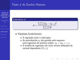 Teste d de Durbin-Watson

 Análise de
 Regressão:
Relaxando as



                              d
  hipóteses


 Rodrigo de
                Estatística
                                               t =n
                                                       u    u     2
     Sá


                                               t =2 (ˆt − ˆt −1 )
                                    d=
Multicolin.


Heterocedast.
                                                     t =n 2
                                                           u
                                                     t =2 ˆt
Autocorrel.


Dummies              Hipóteses fundamentais:
Exercício
                          A regressão inclui o intercepto.
                          As perturbações u são geradas pelo esquema
                                           t

                          auto-regressivo de primeira ordem, u = ρu −1 + .
                                                                  t   t   t

                          O modelo de regressão não inclui termos defasados da
                          variável dependente (Y −1 ).
                                                   t
 