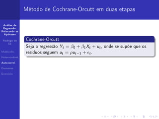 Método de Cochrane-Orcutt em duas etapas

 Análise de
 Regressão:
Relaxando as
  hipóteses


 Rodrigo de     Cochrane-Orcutt
     Sá
                Seja a regressão   Yt = β0 + β1 Xt + ut , onde se supõe que os
Multicolin.
                resíduos seguem    ut = ρut −1 + t .
Heterocedast.


Autocorrel.


Dummies


Exercício
 