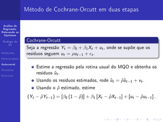 Método de Cochrane-Orcutt em duas etapas

 Análise de
 Regressão:
Relaxando as
  hipóteses


 Rodrigo de     Cochrane-Orcutt
     Sá
                Seja a regressão       Yt = β0 + β1 Xt + ut , onde se supõe que os
Multicolin.
                resíduos seguem        ut = ρut −1 + t .
Heterocedast.


Autocorrel.
                     Estime a regressão pela rotina usual do MQO e obtenha os
                                ut .
Dummies


Exercício
                     resíduos   ˆ
                     Usando os resíduos estimados, rode       ut = ρut −1 + vt .
                                                              ˆ    ˆˆ
                     Usando o     ρ estimado,
                                  ˆ              estime

                 (Yt − ρYt −1 ) = [β0 (1 − ρ)] + β1 [Xt − ρXt −1 ] + [ut − ρut −1 ] .
                       ˆ                   ˆ              ˆ                ˆ
 