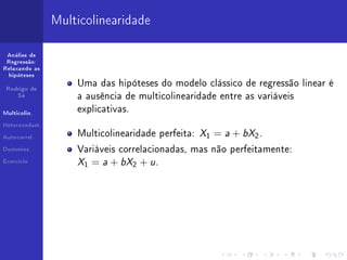 Multicolinearidade

 Análise de
 Regressão:
Relaxando as
  hipóteses

                    Uma das hipóteses do modelo clássico de regressão linear é
 Rodrigo de
     Sá
                    a ausência de multicolinearidade entre as variáveis

Multicolin.
                    explicativas.


                                                   X1 = a + bX2 .
Heterocedast.


Autocorrel.
                    Multicolinearidade perfeita:

Dummies             Variáveis correlacionadas, mas não perfeitamente:
Exercício
                    X1 = a + bX2 + u .
 