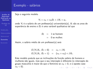 Exemplo - salários

 Análise de     Seja o seguinte modelo
 Regressão:


                                               Y           = α1 + α2 D + β X + u ,
Relaxando as
  hipóteses                                        i                        i       i      i


 Rodrigo de     onde   Y   i   é o salário de um professor(a) universitário(a),                   X   i   são os anos de
     Sá
                experiência de ensino e        D       i   é uma variável qualitativa tal que
Multicolin.


Heterocedast.
                                                           D   i    =     1 se homem
Autocorrel.
                                                                    =     0 se mulher.
Dummies


Exercício       Assim, o salário médio de um professor(a) será



                                       E ( Y |X , D
                                           i   i            i      = 0)   =     α1 + β X   i


                                       E ( Y |X , D
                                           i   i            i      = 1)   =     (α1 + α2 ) + β X .    i




                Este modelo postula que as inclinações da função salário de homens e
                mulheres são iguais, mas que o seu intercepto é diferente (o intercepto do
                grupo masculino é maior do que o feminino se                            α2  0,   e o oposto caso
                α2  0).
 