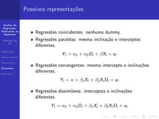 Possíveis representações

 Análise de
 Regressão:
Relaxando as
                    Regressões coincidentes: nenhuma dummy.
  hipóteses


 Rodrigo de         Regressões paralelas: mesma inclinação e interceptos
     Sá
                    diferentes.
Multicolin.


Heterocedast.
                                   Yi = α1 + α2 Di + β Xi + ui
Autocorrel.
                    Regressões convergentes: mesmo intercepto e inclinações
Dummies

                    diferentes.
Exercício


                                  Yi = α + β1 Xi + β2 Xi Di + ui
                    Regressões dissimilares: interceptos e inclinações
                    diferentes.

                            Yi = α1 + α2 Di + β1 Xi + β2 Xi Di + ui
 