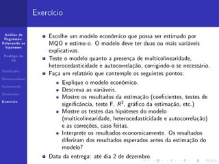 Exercício

 Análise de
 Regressão:
                    Escolhe um modelo econômico que possa ser estimado por
Relaxando as        MQO e estime-o. O modelo deve ter duas ou mais variáveis
  hipóteses
                    explicativas.
 Rodrigo de
     Sá             Teste o modelo quanto a presença de multicolinearidade,
                    heterocedasticidade e autocorrelação, corrigindo-o se necessário.
Multicolin.
                    Faça um relatório que contemple os seguintes pontos:
Heterocedast.
                          Explique o modelo econômico.
                          Descreva as variáveis.
Autocorrel.



                          Mostre os resultados da estimação (coecientes, testes de
Dummies


Exercício
                          signicância, teste F, R 2 , gráco da estimação, etc.)
                          Mostre os testes das hipóteses do modelo
                          (multicolinearidade, heterocedasticidade e autocorrelação)
                          e as correções, caso feitas.
                          Interprete os resultados economicamente. Os resultados
                          diferiram dos resultados esperados antes da estimação do
                          modelo?
                    Data da entrega: até dia 2 de dezembro.
 