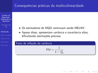 Consequências práticas da multicolinearidade

 Análise de
 Regressão:
Relaxando as
  hipóteses


 Rodrigo de
     Sá
                    Os estimadores de MQO continuam sendo MELNV.
Multicolin.
                    Apesar disso, apresentam variância e covariância altas,
Heterocedast.
                    dicultando estimações precisas.
Autocorrel.


Dummies
                Fator de inação da variância
Exercício

                                                       1
                                              =
                                                      − r12
                                        FIV
                                                  1
                                                         2
 