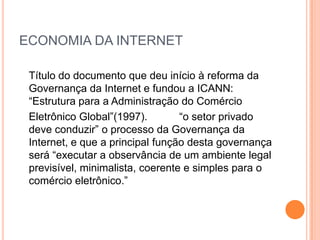 ECONOMIA DA INTERNET

 Título do documento que deu início à reforma da
 Governança da Internet e fundou a ICANN:
 “Estrutura para a Administração do Comércio
 Eletrônico Global”(1997).        “o setor privado
 deve conduzir” o processo da Governança da
 Internet, e que a principal função desta governança
 será “executar a observância de um ambiente legal
 previsível, minimalista, coerente e simples para o
 comércio eletrônico.”
 