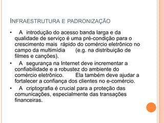 INFRAESTRUTURA E PADRONIZAÇÃO
•   A introdução do acesso banda larga e da
 qualidade de serviço é uma pré-condição para o
 crescimento mais rápido do comércio eletrônico no
 campo da multimídia      (e.g. na distribuição de
 filmes e canções).
• A segurança na Internet deve incrementar a
 confiabilidade e a robustez do ambiente do
 comércio eletrônico.     Ela também deve ajudar a
 fortalecer a confiança dos clientes no e-comércio.
• A criptografia é crucial para a proteção das
 comunicações, especialmente das transações
 financeiras.
 
