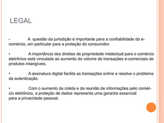 LEGAL

•         A questão da jurisdição é importante para a confiabilidade do e-
comércio, em particular para a proteção do consumidor.

•          A importância dos direitos de propriedade intelectual para o comércio
eletrônico está vinculada ao aumento do volume de transações e-comerciais de
produtos intangíveis.

•          A assinatura digital facilita as transações online e resolve o problema
da autenticação.

•           Com o aumento da coleta e da reunião de informações pelo comér-
cio eletrônico, a proteção de dados representa uma garantia essencial
para a privacidade pessoal.
 