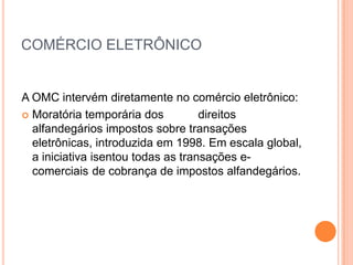 COMÉRCIO ELETRÔNICO


A OMC intervém diretamente no comércio eletrônico:
 Moratória temporária dos          direitos
  alfandegários impostos sobre transações
  eletrônicas, introduzida em 1998. Em escala global,
  a iniciativa isentou todas as transações e-
  comerciais de cobrança de impostos alfandegários.
 