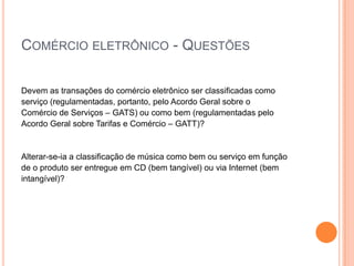 COMÉRCIO ELETRÔNICO - QUESTÕES

Devem as transações do comércio eletrônico ser classificadas como
serviço (regulamentadas, portanto, pelo Acordo Geral sobre o
Comércio de Serviços – GATS) ou como bem (regulamentadas pelo
Acordo Geral sobre Tarifas e Comércio – GATT)?


Alterar-se-ia a classificação de música como bem ou serviço em função
de o produto ser entregue em CD (bem tangível) ou via Internet (bem
intangível)?
 