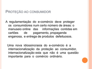 PROTEÇÃO AO CONSUMIDOR

A regulamentação do e-comércio deve proteger
 os consumidores num certo número de áreas: o
 manuseio online das informações contidas em
 cartões   de     pagamento, propaganda
 enganosa, e entrega de produtos defeituosos.

 Uma nova idiossincrasia do e-comércio é a
 internacionalização da proteção ao consumidor,
 internacionalização esta que não é uma questão
 importante para o comércio ordinário.
 