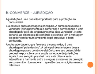 E-COMMERCE - JURISDIÇÃO
A jurisdição é uma questão importante para a proteção ao
   consumidor.
Ela envolve duas abordagens principais. A primeira favorece o
   vendedor (principalmente o e-comércio) e corresponde a uma
   abordagem “país-de-origem/prescrita-pelo-vendedor”. Neste
   cenário, as empresas de comércio eletrônico têm a vantagem
   de poder confiar num ambiente legal previsível e bem
   conhecido.
A outra abordagem, que favorece o consumidor, é uma
   abordagem “país-destino”. A principal desvantagem dessa
   abordagem para o comércio eletrônico é o seu potencial de
   produzir exposição a uma ampla variedade de jurisdições
   legais. Uma solução possível para este dilema seria
   intensificar a harmonia entre as regras existentes de proteção
   ao consumidor, tornando a      questão das jurisdições menos
   relevante.
 