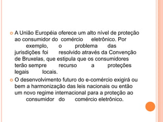  A União Européia oferece um alto nível de proteção
  ao consumidor do comércio         eletrônico. Por
       exemplo,       o      problema      das
  jurisdições foi     resolvido através da Convenção
  de Bruxelas, que estipula que os consumidores
  terão sempre        recurso       a      proteções
  legais      locais.
 O desenvolvimento futuro do e-comércio exigirá ou
  bem a harmonização das leis nacionais ou então
  um novo regime internacional para a proteção ao
       consumidor do         comércio eletrônico.
 