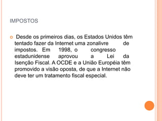 IMPOSTOS

    Desde os primeiros dias, os Estados Unidos têm
    tentado fazer da Internet uma zonalivre      de
    impostos. Em       1998, o      congresso
    estadunidense      aprovou      a      Lei   da
    Isenção Fiscal. A OCDE e a União Européia têm
    promovido a visão oposta, de que a Internet não
    deve ter um tratamento fiscal especial.
 