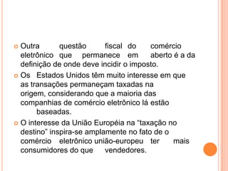  Outra       questão      fiscal do    comércio
  eletrônico que permanece em           aberto é a da
  definição de onde deve incidir o imposto.
 Os Estados Unidos têm muito interesse em que
  as transações permaneçam taxadas na
  origem, considerando que a maioria das
  companhias de comércio eletrônico lá estão
       baseadas.
 O interesse da União Européia na “taxação no
  destino” inspira-se amplamente no fato de o
  comércio eletrônico união-europeu ter        mais
  consumidores do que      vendedores.
 