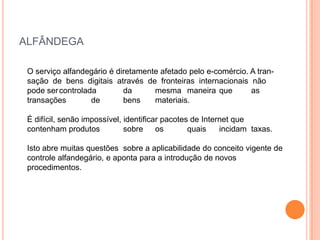 ALFÂNDEGA

 O serviço alfandegário é diretamente afetado pelo e-comércio. A tran-
 sação de bens digitais através de fronteiras internacionais não
 pode ser controlada        da      mesma maneira que          as
 transações        de       bens    materiais.

 É difícil, senão impossível, identificar pacotes de Internet que
 contenham produtos           sobre     os       quais    incidam taxas.

 Isto abre muitas questões sobre a aplicabilidade do conceito vigente de
 controle alfandegário, e aponta para a introdução de novos
 procedimentos.
 