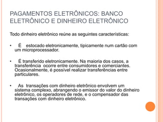 PAGAMENTOS ELETRÔNICOS: BANCO
ELETRÔNICO E DINHEIRO ELETRÔNICO

Todo dinheiro eletrônico reúne as seguintes características:

•    É estocado eletronicamente, tipicamente num cartão com
    um microprocessador.

•     É transferido eletronicamente. Na maioria dos casos, a
    transferência ocorre entre consumidores e comerciantes.
    Ocasionalmente, é possível realizar transferências entre
    particulares.

•     As transações com dinheiro eletrônico envolvem um
    sistema complexo, abrangendo o emissor do valor do dinheiro
    eletrônico, os operadores de rede, e o compensador das
    transações com dinheiro eletrônico.
 