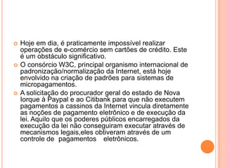    Hoje em dia, é praticamente impossível realizar
    operações de e-comércio sem cartões de crédito. Este
    é um obstáculo significativo.
   O consórcio W3C, principal organismo internacional de
    padronização/normalização da Internet, está hoje
    envolvido na criação de padrões para sistemas de
    micropagamentos.
   A solicitação do procurador geral do estado de Nova
    Iorque à Paypal e ao Citibank para que não executem
    pagamentos a cassinos da Internet vincula diretamente
    as noções de pagamento eletrônico e de execução da
    lei. Aquilo que os poderes públicos encarregados da
    execução da lei não conseguiram executar através de
    mecanismos legais,eles obtiveram através de um
    controle de pagamentos eletrônicos.
 