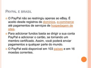PAYPAL E BRASIL
 O PayPal não se restringiu apenas ao eBay. É
  aceito desde registros de domínios, e-commerce
  até pagamentos de serviços de hospedagem de
  sites.
 Para adicionar fundos basta se dirigir a sua conta
  PayPal e adicionar o cartão, se tornando um
  membro certificado. Assim, você poderá enviar
  pagamentos a qualquer parte do mundo.
 O PayPal está disponível em 103 países e em 16
  moedas correntes.
 