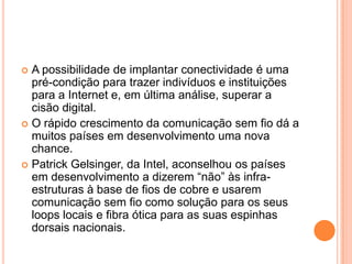  A possibilidade de implantar conectividade é uma
  pré-condição para trazer indivíduos e instituições
  para a Internet e, em última análise, superar a
  cisão digital.
 O rápido crescimento da comunicação sem fio dá a
  muitos países em desenvolvimento uma nova
  chance.
 Patrick Gelsinger, da Intel, aconselhou os países
  em desenvolvimento a dizerem “não” às infra-
  estruturas à base de fios de cobre e usarem
  comunicação sem fio como solução para os seus
  loops locais e fibra ótica para as suas espinhas
  dorsais nacionais.
 