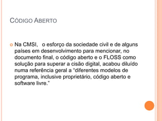 CÓDIGO ABERTO


   Na CMSI, o esforço da sociedade civil e de alguns
    países em desenvolvimento para mencionar, no
    documento final, o código aberto e o FLOSS como
    solução para superar a cisão digital, acabou diluído
    numa referência geral a “diferentes modelos de
    programa, inclusive proprietário, código aberto e
    software livre.”
 