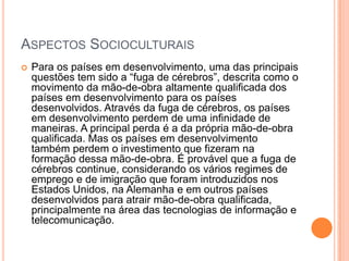 ASPECTOS SOCIOCULTURAIS
   Para os países em desenvolvimento, uma das principais
    questões tem sido a “fuga de cérebros”, descrita como o
    movimento da mão-de-obra altamente qualificada dos
    países em desenvolvimento para os países
    desenvolvidos. Através da fuga de cérebros, os países
    em desenvolvimento perdem de uma infinidade de
    maneiras. A principal perda é a da própria mão-de-obra
    qualificada. Mas os países em desenvolvimento
    também perdem o investimento que fizeram na
    formação dessa mão-de-obra. É provável que a fuga de
    cérebros continue, considerando os vários regimes de
    emprego e de imigração que foram introduzidos nos
    Estados Unidos, na Alemanha e em outros países
    desenvolvidos para atrair mão-de-obra qualificada,
    principalmente na área das tecnologias de informação e
    telecomunicação.
 