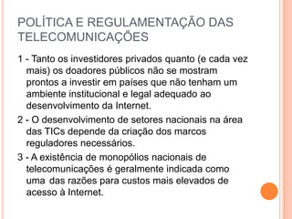 POLÍTICA E REGULAMENTAÇÃO DAS
TELECOMUNICAÇÕES
1 - Tanto os investidores privados quanto (e cada vez
  mais) os doadores públicos não se mostram
  prontos a investir em países que não tenham um
  ambiente institucional e legal adequado ao
  desenvolvimento da Internet.
2 - O desenvolvimento de setores nacionais na área
  das TICs depende da criação dos marcos
  reguladores necessários.
3 - A existência de monopólios nacionais de
  telecomunicações é geralmente indicada como
  uma das razões para custos mais elevados de
  acesso à Internet.
 