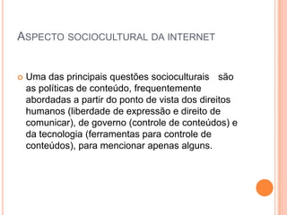 ASPECTO SOCIOCULTURAL DA INTERNET


   Uma das principais questões socioculturais são
    as políticas de conteúdo, frequentemente
    abordadas a partir do ponto de vista dos direitos
    humanos (liberdade de expressão e direito de
    comunicar), de governo (controle de conteúdos) e
    da tecnologia (ferramentas para controle de
    conteúdos), para mencionar apenas alguns.
 