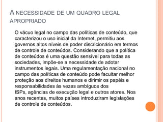 A NECESSIDADE DE UM QUADRO LEGAL
APROPRIADO

 O vácuo legal no campo das políticas de conteúdo, que
 caracterizou o uso inicial da Internet, permitiu aos
 governos altos níveis de poder discricionário em termos
 de controle de conteúdos. Considerando que a política
 de conteúdos é uma questão sensível para todas as
 sociedades, impõe-se a necessidade de adotar
 instrumentos legais. Uma regulamentação nacional no
 campo das políticas de conteúdo pode facultar melhor
 proteção aos direitos humanos e dirimir os papéis e
 responsabilidades às vezes ambíguos dos
 ISPs, agências de execução legal e outros atores. Nos
 anos recentes, muitos países introduziram legislações
 de controle de conteúdos.
 