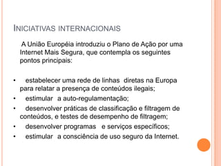 INICIATIVAS INTERNACIONAIS
     A União Européia introduziu o Plano de Ação por uma
    Internet Mais Segura, que contempla os seguintes
    pontos principais:

•     estabelecer uma rede de linhas diretas na Europa
    para relatar a presença de conteúdos ilegais;
•     estimular a auto-regulamentação;
•     desenvolver práticas de classificação e filtragem de
    conteúdos, e testes de desempenho de filtragem;
•     desenvolver programas e serviços específicos;
•     estimular a consciência de uso seguro da Internet.
 