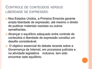 CONTROLE DE CONTEÚDOS VERSUS
LIBERDADE DE EXPRESSÃO

 Nos Estados Unidos, a Primeira Emenda garante
  ampla liberdade de expressão, até mesmo o direito
  de publicar materiais nazistas ou outros
  semelhantes.
 Alcançar o equilíbrio adequado entre controle de
  conteúdos e liberdade de expressão constitui um
  desafio considerável.
 O objetivo essencial do debate recente sobre a
  Governança da Internet, em processos judiciais e
  na atividade legislativa inclusive, tem sido
  encontrar este equilíbrio.
 
