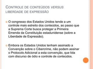 CONTROLE DE CONTEÚDOS VERSUS
LIBERDADE DE EXPRESSÃO


   O congresso dos Estados Unidos tende a um
    controle mais estreito dos conteúdos, ao passo que
    a Suprema Corte busca proteger a Primeira
    Emenda da Constituição estadunidense (sobre a
    Liberdade de Expressão).

   Embora os Estados Unidos tenham assinado a
    Convenção sobre o Cibercrime, não podem assinar
    o Protocolo Adicional a esta convenção, que lida
    com discurso de ódio e controle de conteúdos.
 