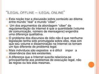 “ILEGAL OFFLINE – ILEGAL ONLINE”
   Esta noção traz a discussão sobre conteúdo ao dilema
    entre mundo “real” e mundo “ciber”.
    Um dos argumentos da abordagem “ciber” da
    regulamentação da Internet é que a quantidade (volume
    de comunicação, número de mensagens) engendra
    uma diferença qualitativa.
   O problema dos discursos de ódio não é que nenhuma
    legislação tenha sido promulgada sobre eles, mas sim
    que seu volume e disseminação na Internet os tornam
    um tipo diferente de problema legal.
   Mais indivíduos são expostos e é difícil impor a
    observância das leis existentes.
   A diferença que a Internet suscita relaciona-se
    principalmente aos problemas de execução legal, não
    às regras ou leis elas mesmas.
 