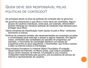 QUEM DEVE SER RESPONSÁVEL PELAS
POLÍTICAS DE CONTEÚDO?

Os principais atores na área de políticas de conteúdo são os governos.
Os governos prescrevem o que deve e como deve ser controlado. Alguns
  grupos de usuários individuais, como pais, por exemplo, demonstram
  grande interesse em introduzir políticas de conteúdo mais eficazes para
  proteger seus filhos.
Várias iniciativas de classificação visam ajudar os pais a filtrar conteúdos
  favoráveis à criança.
Políticas de conteúdo também são desempenhadas por empresas privadas
  e universidades para restringir o acesso a alguns materiais. Em alguns
  casos, conteúdos são controlados por pacotes de programas; por
  exemplo, o movimento da Cientologia distribuiu um pacote de
  programas entre os seus seguidores, o Scienositter, que limita o acesso
  a sites na Internet críticos à Cientologia.
Uma iniciativa inovadora é a Internet Watch Foundation (Fundação
  Observatório da Internet), no Reino Unido, cuja meta é combater o
  abuso contra crianças na Internet. A fundação é uma iniciativa
  multipartite implementada pelo governo, por provedores de serviço da
  Internet e representantes de usuários.
 