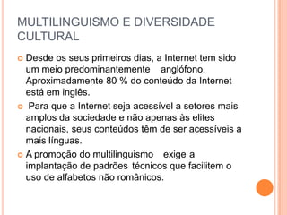 MULTILINGUISMO E DIVERSIDADE
CULTURAL
 Desde os seus primeiros dias, a Internet tem sido
  um meio predominantemente anglófono.
  Aproximadamente 80 % do conteúdo da Internet
  está em inglês.
 Para que a Internet seja acessível a setores mais
  amplos da sociedade e não apenas às elites
  nacionais, seus conteúdos têm de ser acessíveis a
  mais línguas.
 A promoção do multilinguismo exige a
  implantação de padrões técnicos que facilitem o
  uso de alfabetos não românicos.
 