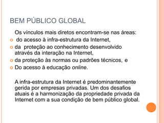 BEM PÚBLICO GLOBAL
  Os vínculos mais diretos encontram-se nas áreas:
 do acesso à infra-estrutura da Internet,
 da proteção ao conhecimento desenvolvido
  através da interação na Internet,
 da proteção às normas ou padrões técnicos, e
 Do acesso à educação online.


 A infra-estrutura da Internet é predominantemente
 gerida por empresas privadas. Um dos desafios
 atuais é a harmonização da propriedade privada da
 Internet com a sua condição de bem público global.
 