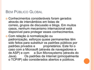 BEM PÚBLICO GLOBAL
 Conhecimentos consideráveis foram gerados
  através de intercâmbios em listas de
  correio, grupos de discussão e blogs. Em muitos
  casos, nenhum mecanismo internacional está
  disponível para proteger esses conhecimentos.
 Com relação à normalização ou
  padronização, esforços quase permanentes têm
  sido feitos para substituir os padrões públicos por
  padrões privados e         proprietários. Este foi o
  caso com a Microsoft (através de navegadores e
  de ASP) e com a Sun Microsystems (através do
  Java).       Os padrões da Internet (principalmente
  o TCP/IP) são considerados abertos e públicos.
 