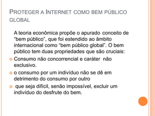 PROTEGER A INTERNET COMO BEM PÚBLICO
GLOBAL

  A teoria econômica propõe o apurado conceito de
  “bem público”, que foi estendido ao âmbito
  internacional como “bem público global”. O bem
  público tem duas propriedades que são cruciais:
 Consumo não concorrencial e caráter não
  exclusivo.
 o consumo por um indivíduo não se dê em
  detrimento do consumo por outro
 que seja difícil, senão impossível, excluir um
  indivíduo do desfrute do bem.
 